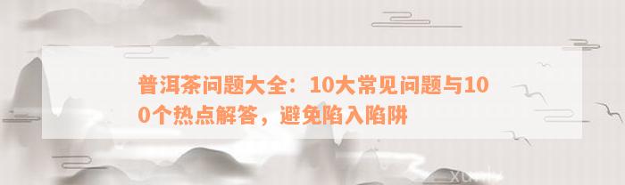 普洱茶问题大全：10大常见问题与100个热点解答，避免陷入陷阱