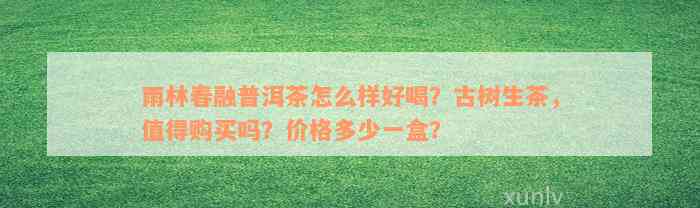 雨林春融普洱茶怎么样好喝？古树生茶，值得购买吗？价格多少一盒？