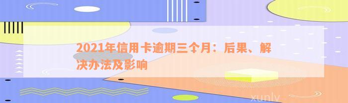 2021年信用卡逾期三个月：后果、解决办法及影响