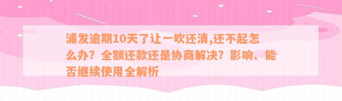 浦发逾期10天了让一吹还清,还不起怎么办？全额还款还是协商解决？影响、能否继续使用全解析