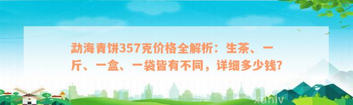 勐海青饼357克价格全解析：生茶、一斤、一盒、一袋皆有不同，详细多少钱？