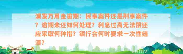 浦发万用金逾期：民事案件还是刑事案件？逾期未还如何处理？利息过高无法偿还应采取何种措？银行会何时要求一次性结清？