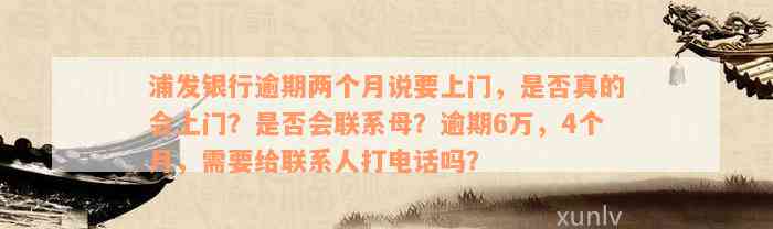 浦发银行逾期两个月说要上门，是否真的会上门？是否会联系母？逾期6万，4个月，需要给联系人打电话吗？