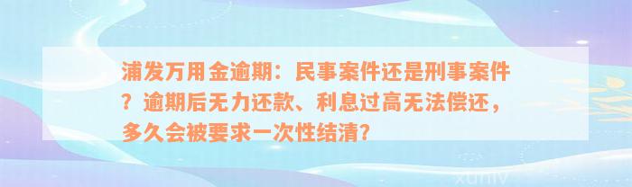 浦发万用金逾期：民事案件还是刑事案件？逾期后无力还款、利息过高无法偿还，多久会被要求一次性结清？