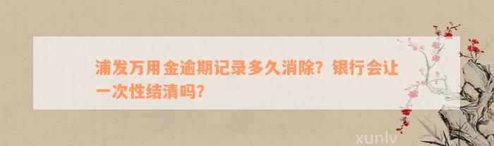 浦发万用金逾期记录多久消除？银行会让一次性结清吗？