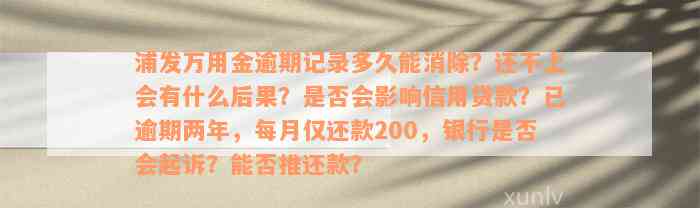 浦发万用金逾期记录多久能消除？还不上会有什么后果？是否会影响信用贷款？已逾期两年，每月仅还款200，银行是否会起诉？能否推还款？