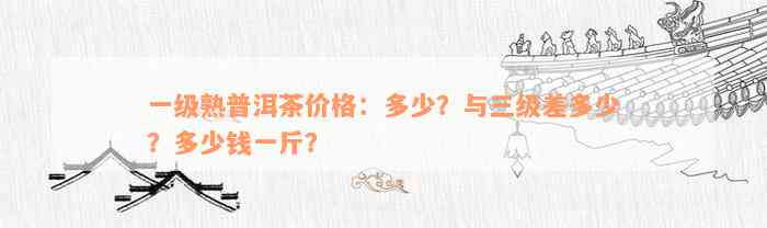 一级熟普洱茶价格：多少？与三级差多少？多少钱一斤？