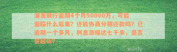 浦发银行逾期4个月50000万，可能面临什么后果？还能协商分期还款吗？已逾期一个多月，利息涨幅达七千多，是否会起诉？