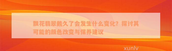 飘花翡翠戴久了会发生什么变化？探讨其可能的颜色改变与保养建议