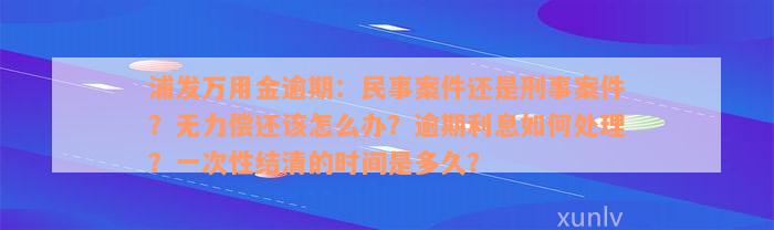 浦发万用金逾期：民事案件还是刑事案件？无力偿还该怎么办？逾期利息如何处理？一次性结清的时间是多久？