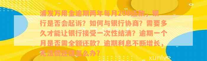 浦发万用金逾期两年每月200还款，银行是否会起诉？如何与银行协商？需要多久才能让银行接受一次性结清？逾期一个月是否需全额还款？逾期利息不断增长，无法偿还该怎么办？