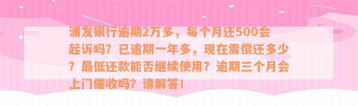 浦发银行逾期2万多，每个月还500会起诉吗？已逾期一年多，现在需偿还多少？最低还款能否继续使用？逾期三个月会上门催收吗？请解答！