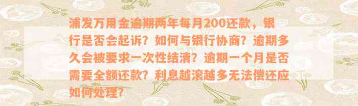 浦发万用金逾期两年每月200还款，银行是否会起诉？如何与银行协商？逾期多久会被要求一次性结清？逾期一个月是否需要全额还款？利息越滚越多无法偿还应如何处理？