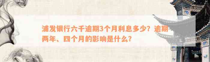 浦发银行六千逾期3个月利息多少？逾期两年、四个月的影响是什么？