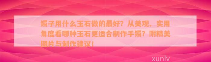 镯子用什么玉石做的最好？从美观、实用角度看哪种玉石更适合制作手镯？附精美图片与制作建议！