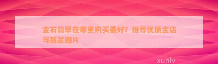 金石翡翠在哪里购买最好？推荐优质金店与翡翠图片