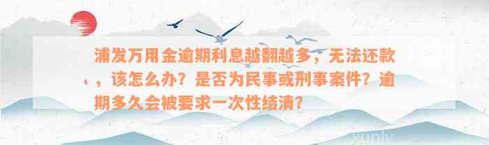 浦发万用金逾期利息越翻越多，无法还款，该怎么办？是否为民事或刑事案件？逾期多久会被要求一次性结清？