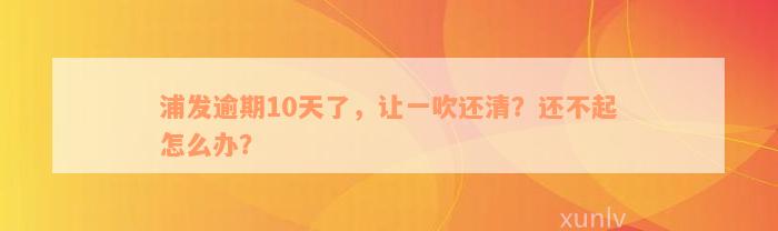 浦发逾期10天了，让一吹还清？还不起怎么办？