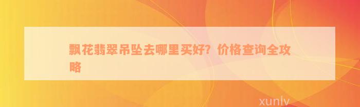 飘花翡翠吊坠去哪里买好？价格查询全攻略