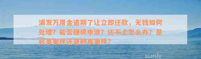 浦发万用金逾期了让立即还款，无钱如何处理？能否继续申请？还不上怎么办？是民事案件还是刑事案件？