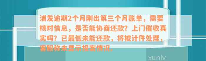 浦发逾期2个月刚出第三个月账单，需要核对信息，是否能协商还款？上门催收真实吗？已最低未能还款，将被计件处理，客服称未显示报案情况。