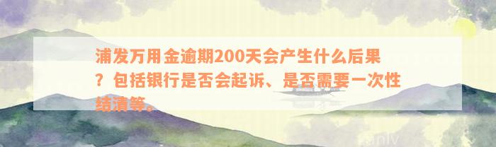 浦发万用金逾期200天会产生什么后果？包括银行是否会起诉、是否需要一次性结清等。