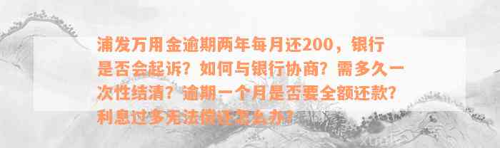 浦发万用金逾期两年每月还200，银行是否会起诉？如何与银行协商？需多久一次性结清？逾期一个月是否要全额还款？利息过多无法偿还怎么办？