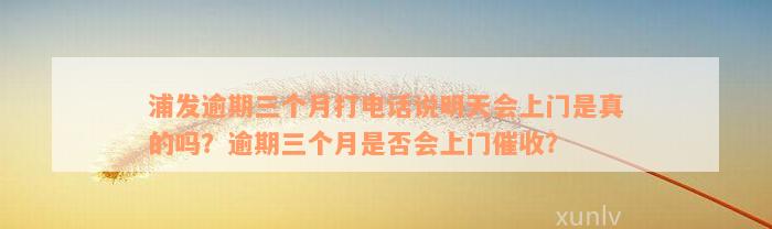 浦发逾期三个月打电话说明天会上门是真的吗？逾期三个月是否会上门催收？