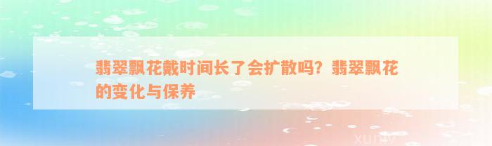 翡翠飘花戴时间长了会扩散吗？翡翠飘花的变化与保养