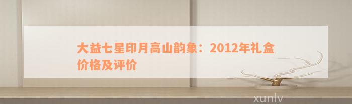 大益七星印月高山韵象：2012年礼盒价格及评价