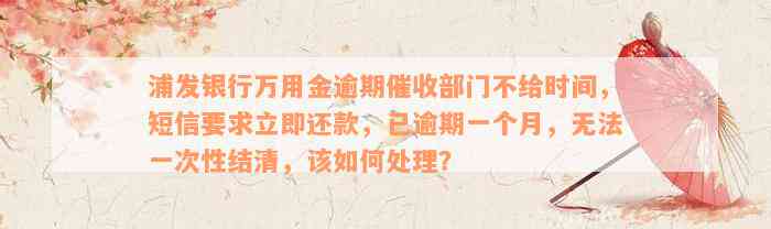 浦发银行万用金逾期催收部门不给时间，短信要求立即还款，已逾期一个月，无法一次性结清，该如何处理？