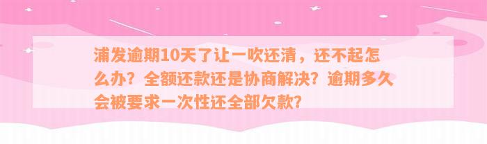 浦发逾期10天了让一吹还清，还不起怎么办？全额还款还是协商解决？逾期多久会被要求一次性还全部欠款？