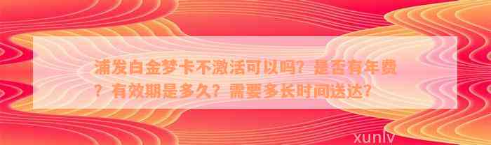 浦发白金梦卡不激活可以吗？是否有年费？有效期是多久？需要多长时间送达？