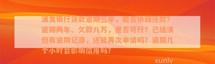 浦发银行贷款逾期三年，能否协商还款？逾期两年、欠款八万，是否可行？已结清但有逾期记录，还能再次申请吗？逾期几个小时会影响信用吗？