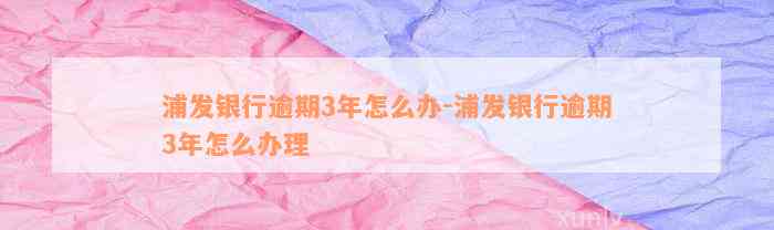 浦发银行逾期3年怎么办-浦发银行逾期3年怎么办理