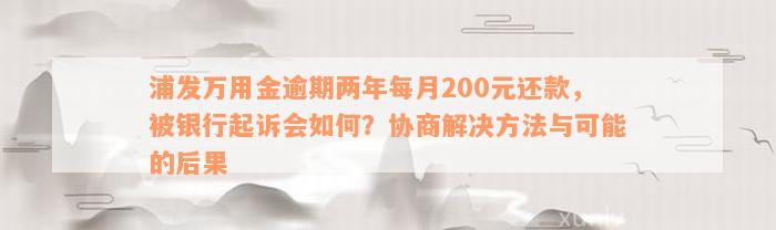 浦发万用金逾期两年每月200元还款，被银行起诉会如何？协商解决方法与可能的后果