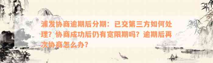 浦发协商逾期后分期：已交第三方如何处理？协商成功后仍有宽限期吗？逾期后再次协商怎么办？