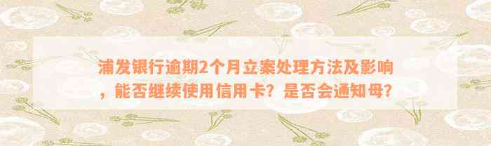 浦发银行逾期2个月立案处理方法及影响，能否继续使用信用卡？是否会通知母？