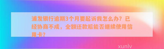 浦发银行逾期3个月要起诉我怎么办？已经协商不成，全额还款后能否继续使用信用卡？