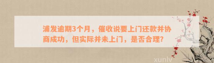 浦发逾期3个月，催收说要上门还款并协商成功，但实际并未上门，是否合理？