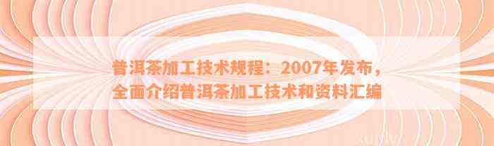 普洱茶加工技术规程：2007年发布，全面介绍普洱茶加工技术和资料汇编