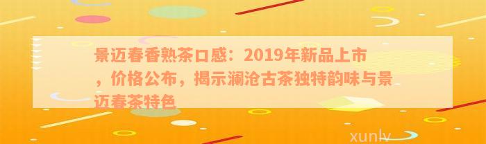 景迈春香熟茶口感：2019年新品上市，价格公布，揭示澜沧古茶独特韵味与景迈春茶特色