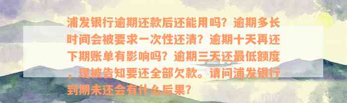 浦发银行逾期还款后还能用吗？逾期多长时间会被要求一次性还清？逾期十天再还下期账单有影响吗？逾期三天还最低额度，现被告知要还全部欠款。请问浦发银行到期未还会有什么后果？