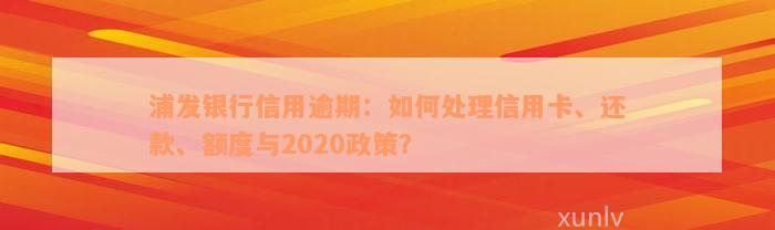 浦发银行信用逾期：如何处理信用卡、还款、额度与2020政策？