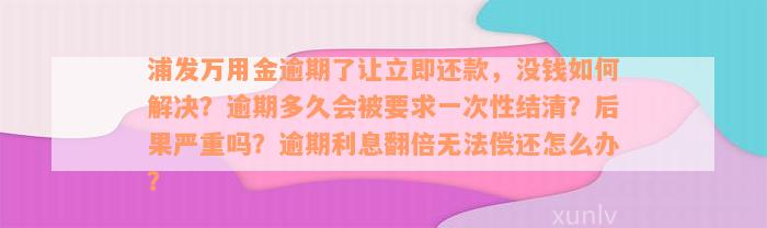 浦发万用金逾期了让立即还款，没钱如何解决？逾期多久会被要求一次性结清？后果严重吗？逾期利息翻倍无法偿还怎么办？