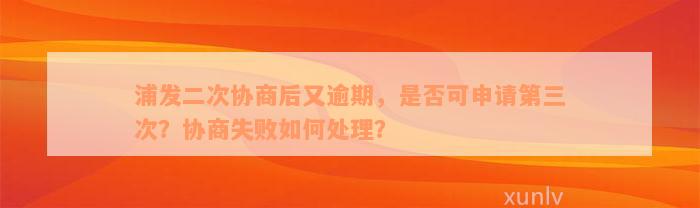 浦发二次协商后又逾期，是否可申请第三次？协商失败如何处理？