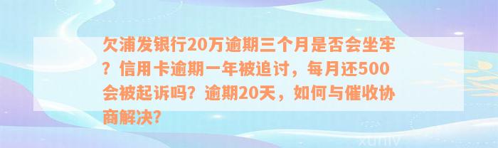 欠浦发银行20万逾期三个月是否会坐牢？信用卡逾期一年被追讨，每月还500会被起诉吗？逾期20天，如何与催收协商解决？