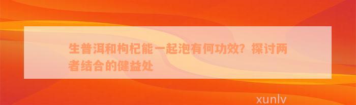 生普洱和枸杞能一起泡有何功效？探讨两者结合的健益处