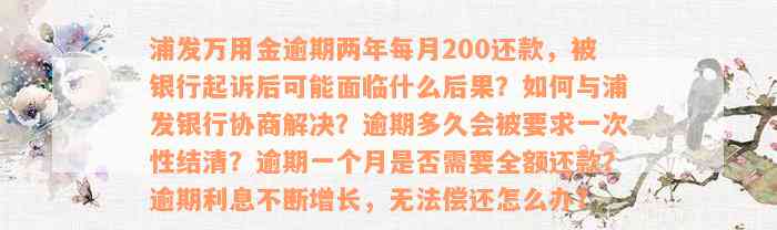 浦发万用金逾期两年每月200还款，被银行起诉后可能面临什么后果？如何与浦发银行协商解决？逾期多久会被要求一次性结清？逾期一个月是否需要全额还款？逾期利息不断增长，无法偿还怎么办？