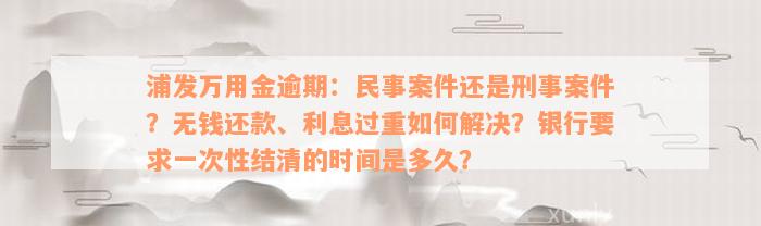 浦发万用金逾期：民事案件还是刑事案件？无钱还款、利息过重如何解决？银行要求一次性结清的时间是多久？